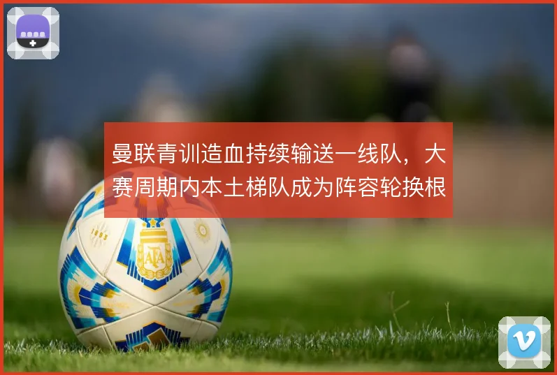曼联青训造血持续输送一线队，大赛周期内本土梯队成为阵容轮换根基