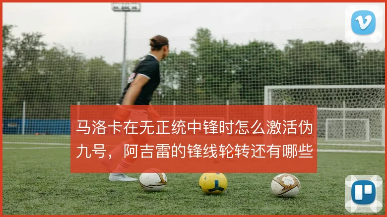 马洛卡在无正统中锋时怎么激活伪九号,阿吉雷的锋线轮转还有哪些解法