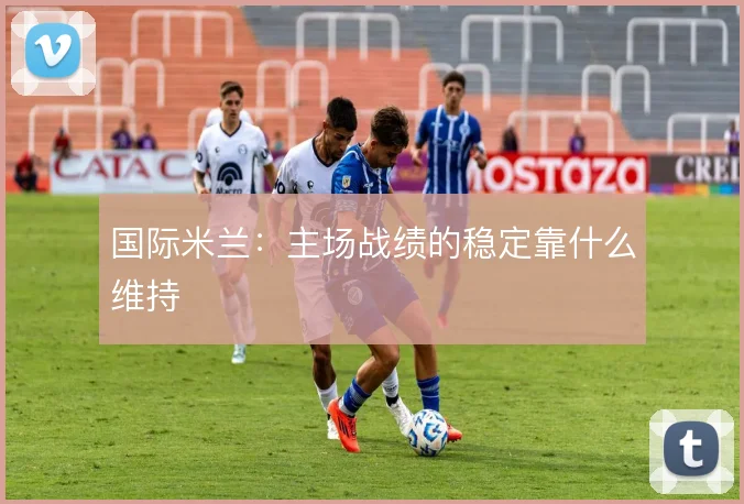 国际米兰:主场战绩的稳定靠什么维持