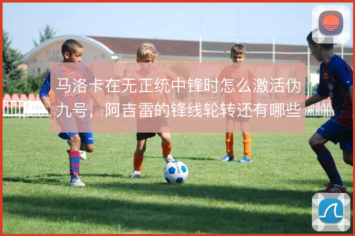 马洛卡在无正统中锋时怎么激活伪九号,阿吉雷的锋线轮转还有哪些解法