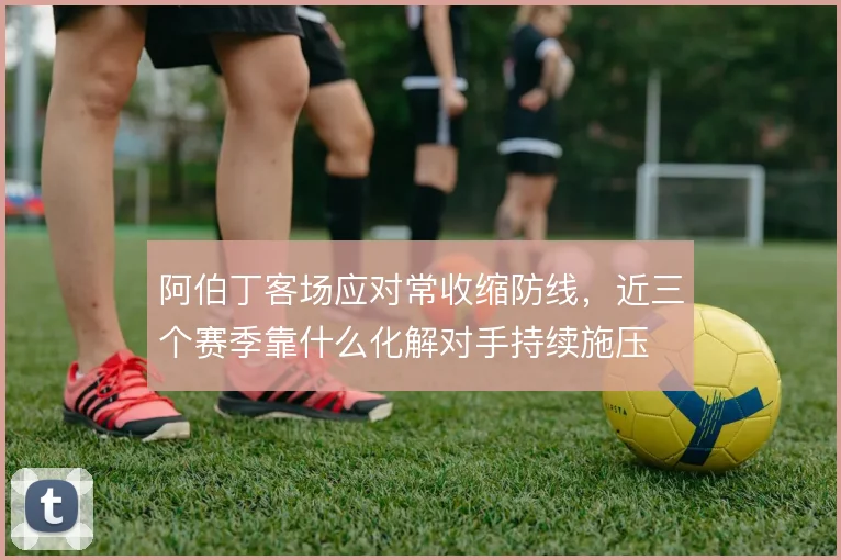 阿伯丁客场应对常收缩防线,近三个赛季靠什么化解对手持续施压