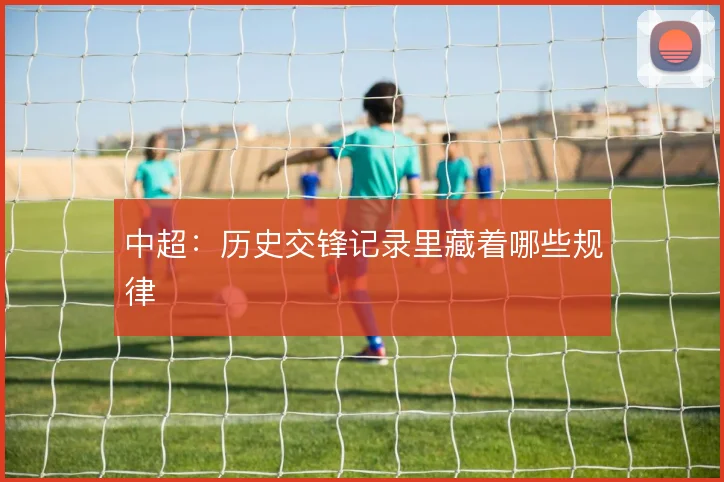 中超:历史交锋记录里藏着哪些规律