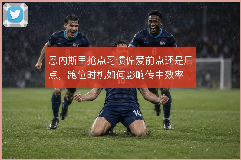 恩内斯里抢点习惯偏爱前点还是后点，跑位时机如何影响传中效率