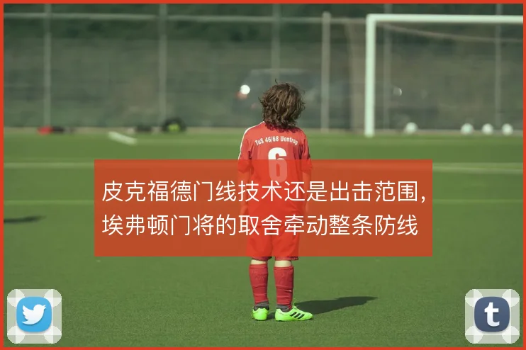 皮克福德门线技术还是出击范围,埃弗顿门将的取舍牵动整条防线
